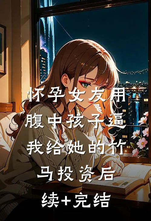 怀孕女友用腹中孩子逼我给她的竹马投资后续+完结