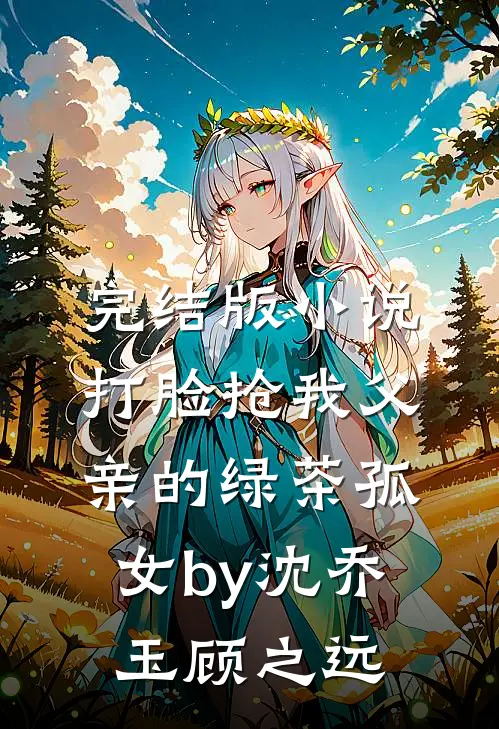 完结版小说打脸抢我父亲的绿茶孤女by沈乔玉顾之远