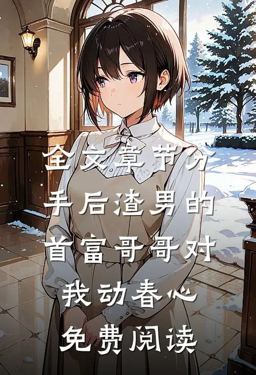 全文章节分手后渣男的首富哥哥对我动春心免费阅读
