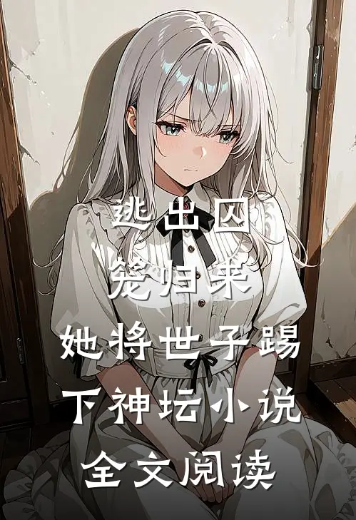 逃出囚笼归来，她将世子踢下神坛小说全文阅读