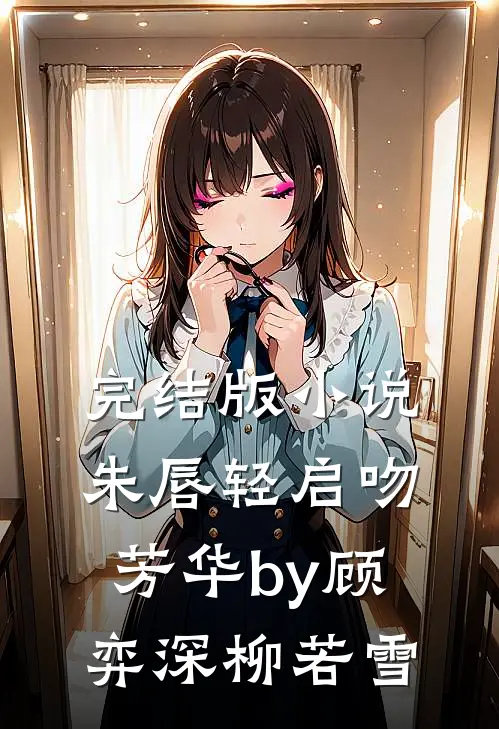 完结版小说朱唇轻启吻芳华by顾弈深柳若雪