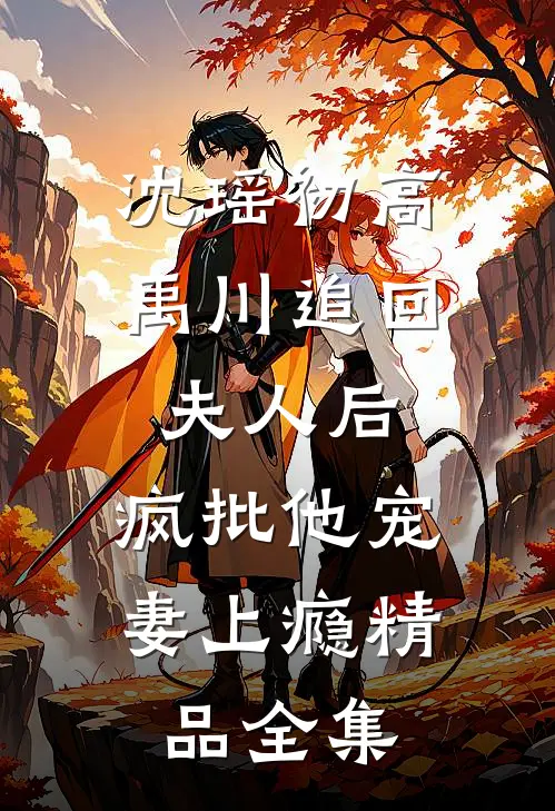 沈瑶初高禹川 《追回夫人后,疯批他宠妻上瘾》精品全集