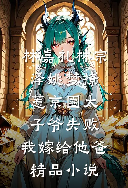 林嘉礼林宗泽姚梦_(撩惹京圈太子爷失败,我嫁给他爸)精品小说