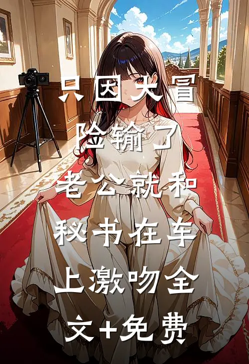 只因大冒险输了，老公就和秘书在车上激吻全文+免费