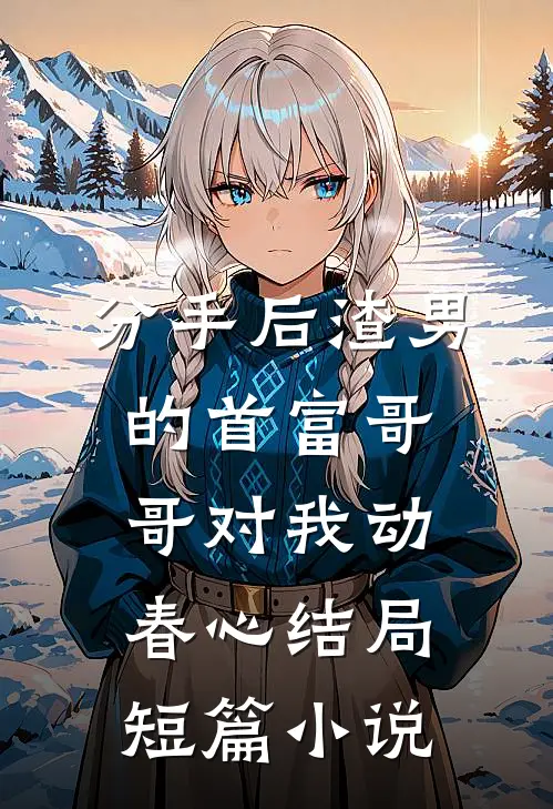 分手后渣男的首富哥哥对我动春心结局短篇小说
