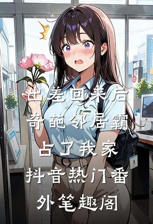 出差回来后，奇葩邻居霸占了我家：抖音热门番外笔趣阁