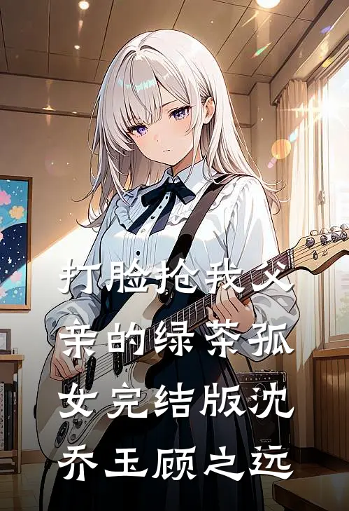 打脸抢我父亲的绿茶孤女完结版沈乔玉顾之远