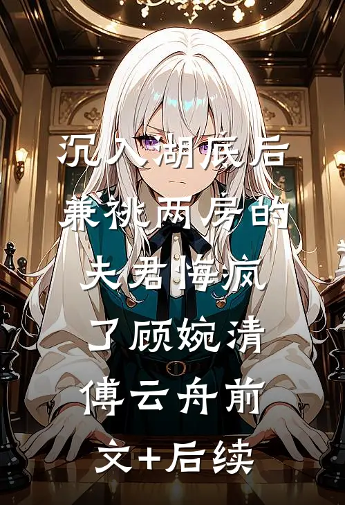 沉入湖底后，兼祧两房的夫君悔疯了顾婉清傅云舟前文+后续