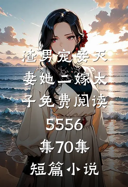 渣男宠妾灭妻她二嫁太子免费阅读55 56集70集短篇小说