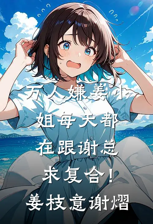 万人嫌姜小姐每天都在跟谢总求复合！姜枝意谢熠