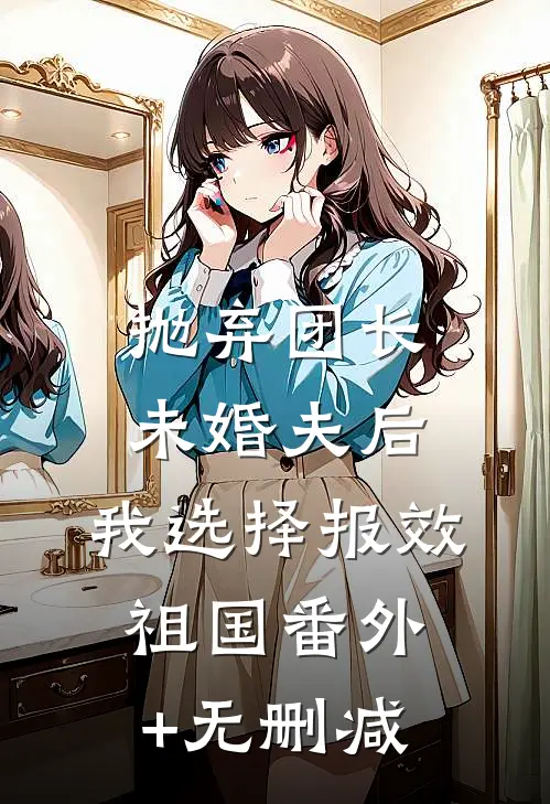 抛弃团长未婚夫后，我选择报效祖国番外+无删减