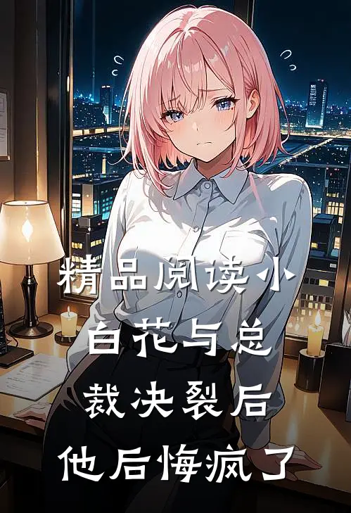 精品阅读小白花与总裁决裂后，他后悔疯了
