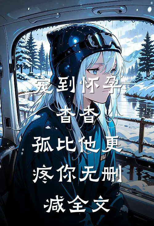 宠到怀孕，杳杳，孤比他更疼你无删减全文