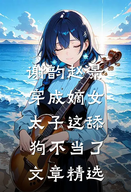 谢韵赵景穿成嫡女,太子这舔狗不当了文章精选