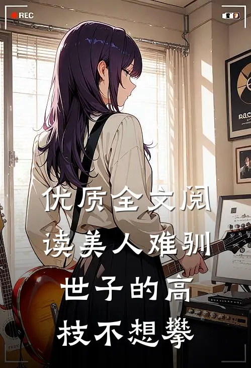 优质全文阅读美人难驯：世子的高枝不想攀