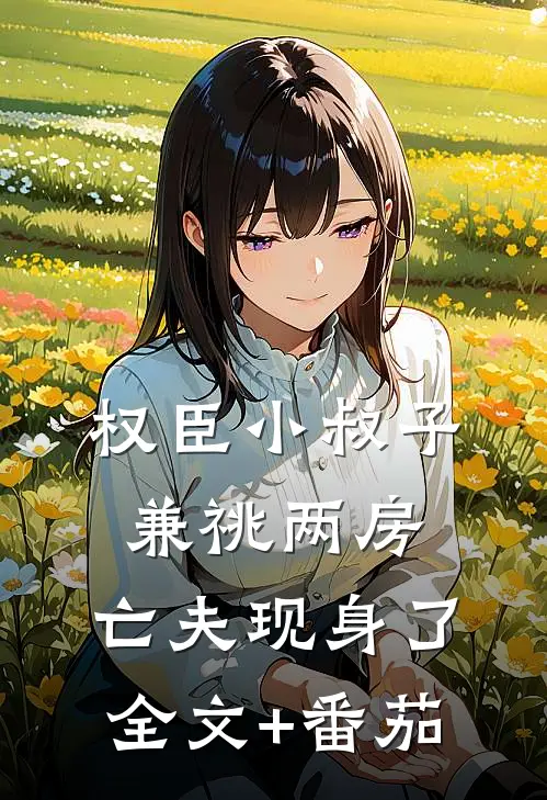 权臣小叔子兼祧两房，亡夫现身了全文+番茄