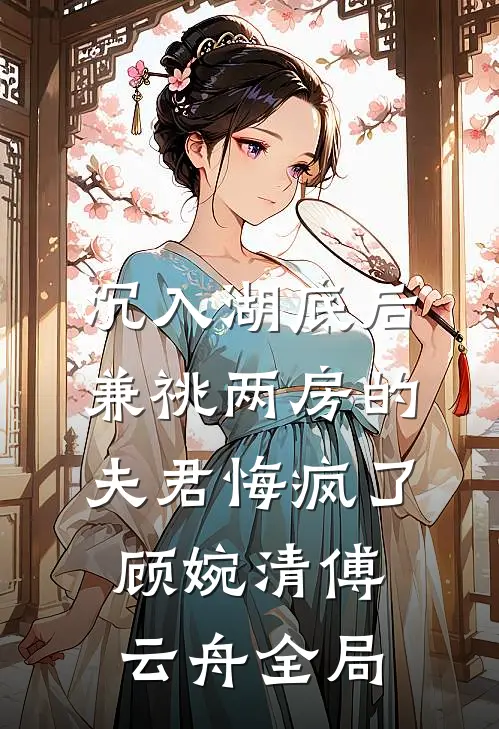 沉入湖底后，兼祧两房的夫君悔疯了顾婉清傅云舟全局