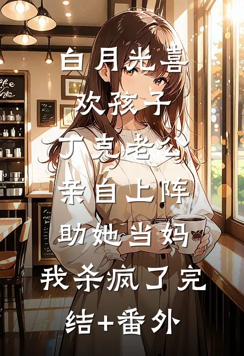 白月光喜欢孩子，丁克老公亲自上阵助她当妈，我杀疯了完结+番外