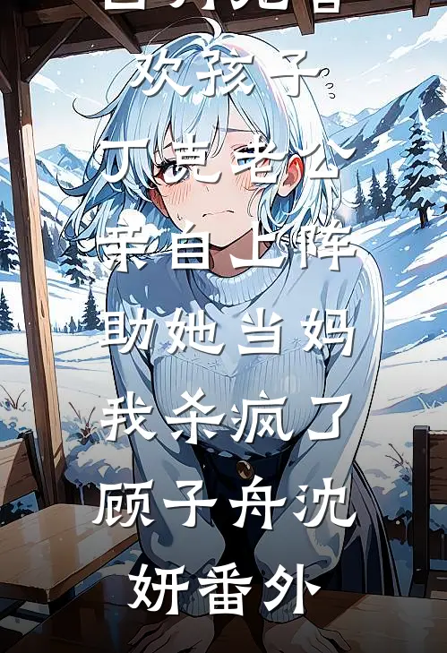 白月光喜欢孩子，丁克老公亲自上阵助她当妈，我杀疯了顾子舟沈妍番外