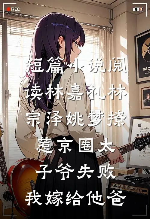 短篇小说阅读林嘉礼林宗泽姚梦_(撩惹京圈太子爷失败,我嫁给他爸)