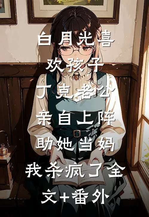 白月光喜欢孩子，丁克老公亲自上阵助她当妈，我杀疯了全文+番外