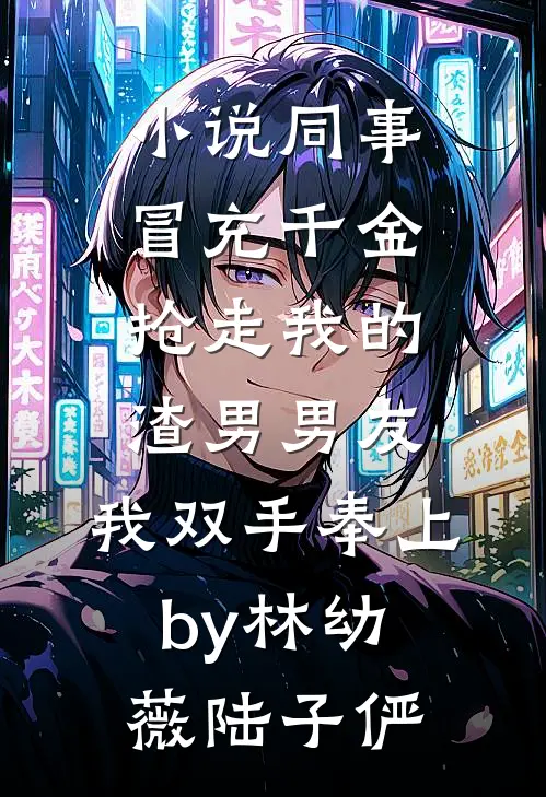 小说同事冒充千金抢走我的渣男男友，我双手奉上by林幼薇陆子俨