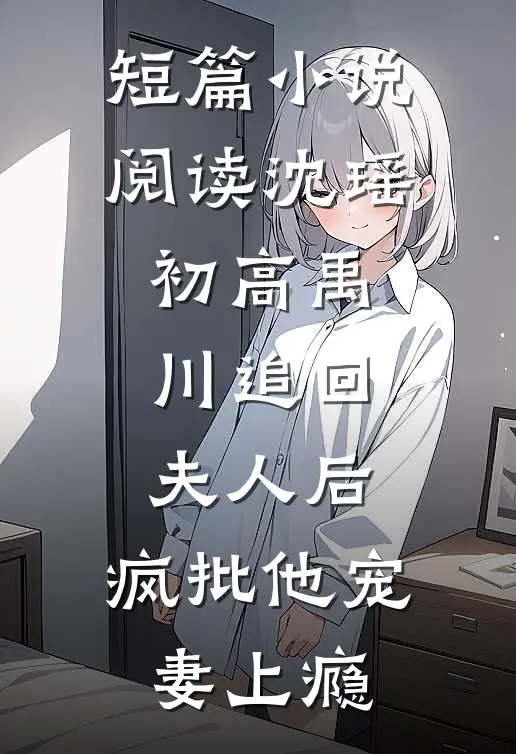 短篇小说阅读沈瑶初高禹川 《追回夫人后,疯批他宠妻上瘾》