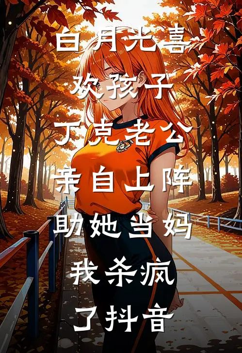 白月光喜欢孩子，丁克老公亲自上阵助她当妈，我杀疯了抖音