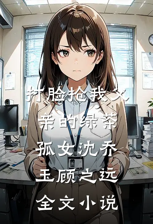 打脸抢我父亲的绿茶孤女沈乔玉顾之远全文小说