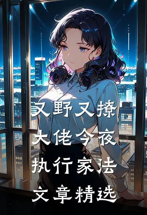 又野又撩，大佬今夜执行家法文章精选