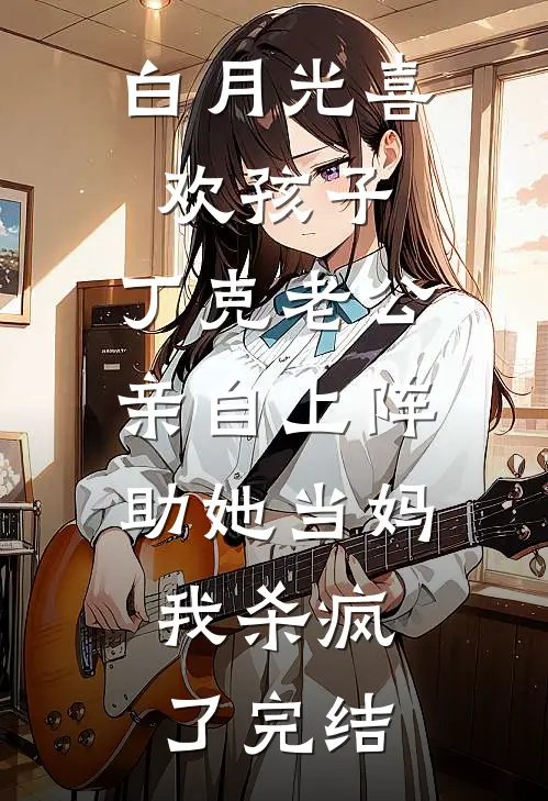 白月光喜欢孩子，丁克老公亲自上阵助她当妈，我杀疯了完结