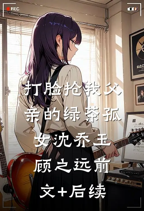 打脸抢我父亲的绿茶孤女沈乔玉顾之远前文+后续