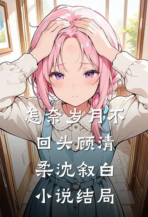 怎奈岁月不回头顾清柔沈叙白小说结局