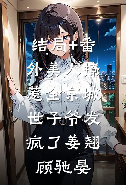 结局+番外美人撩惹全京城，世子爷发疯了姜翘顾驰晏