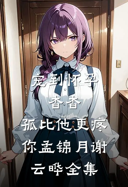 宠到怀孕，杳杳，孤比他更疼你孟锦月谢云晔全集