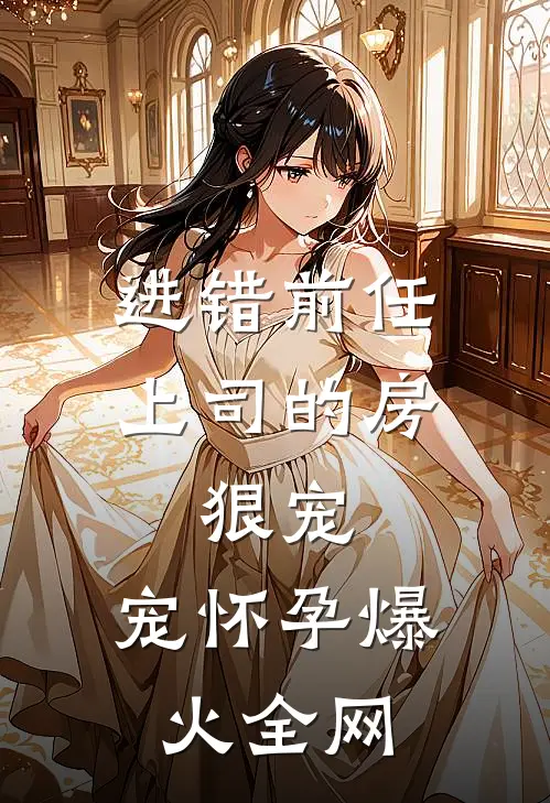 进错前任上司的房，狠宠，宠怀孕爆火全网