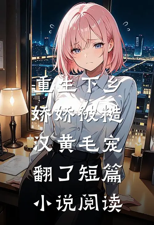 重生下乡，娇娇被糙汉黄毛宠翻了短篇小说阅读