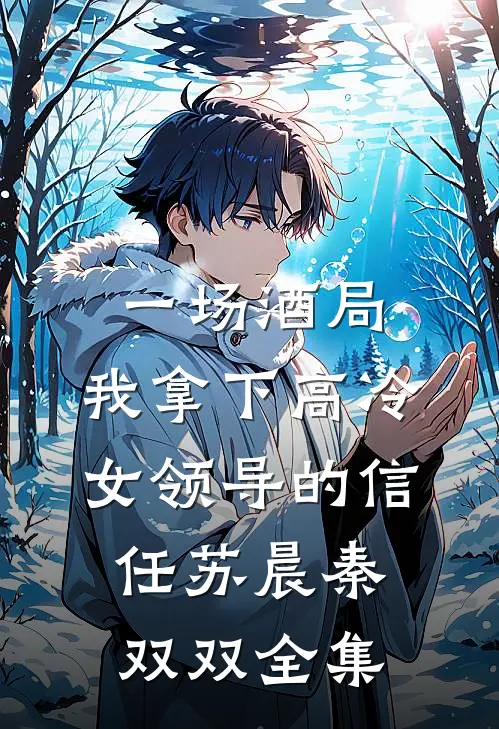 一场酒局，我拿下高冷女领导的信任苏晨秦双双全集