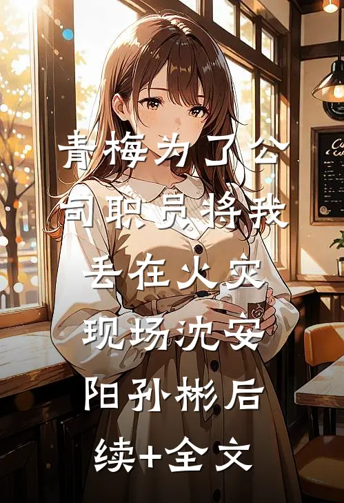 青梅为了公司职员将我丢在火灾现场沈安阳孙彬后续+全文