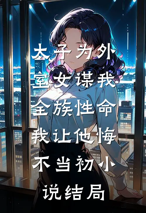 太子为外室女谋我全族性命，我让他悔不当初小说结局