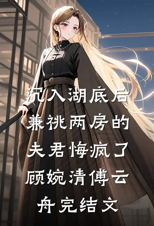 沉入湖底后，兼祧两房的夫君悔疯了顾婉清傅云舟完结文