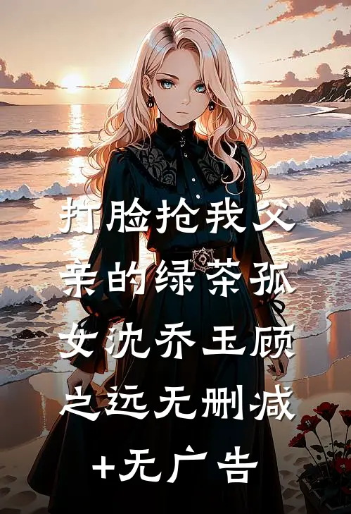 打脸抢我父亲的绿茶孤女沈乔玉顾之远无删减+无广告