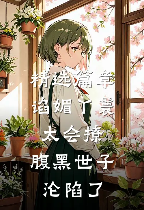 精选篇章谄媚丫鬟太会撩，腹黑世子沦陷了