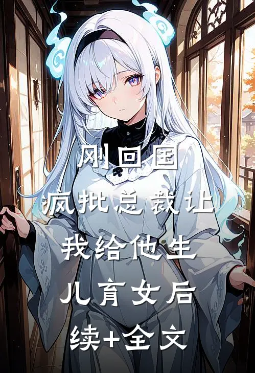 刚回国，疯批总裁让我给他生儿育女后续+全文