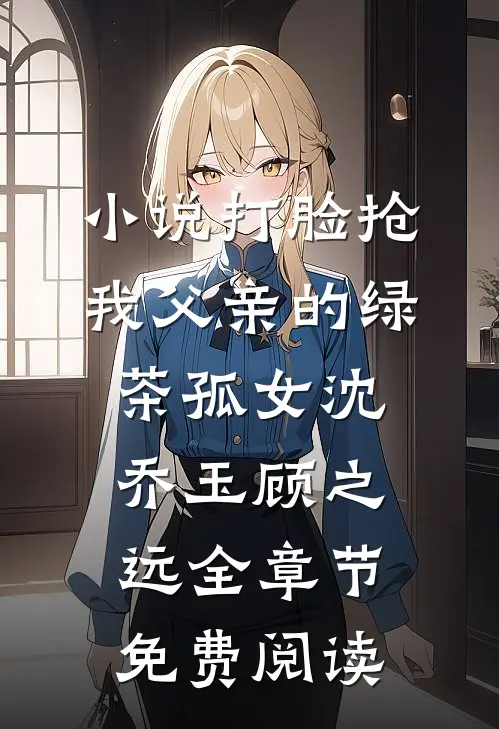 小说打脸抢我父亲的绿茶孤女沈乔玉顾之远全章节免费阅读