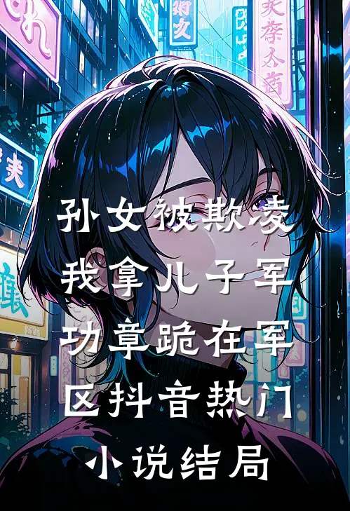孙女被欺凌，我拿儿子军功章跪在军区抖音热门小说结局