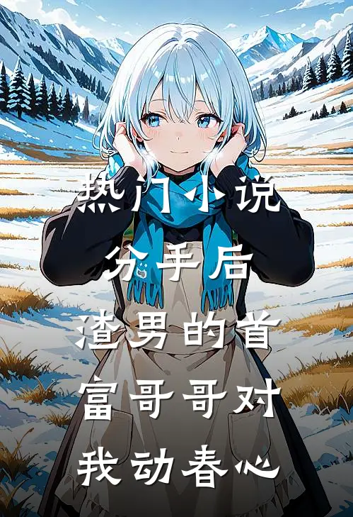 热门小说分手后，渣男的首富哥哥对我动春心
