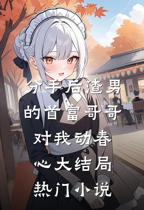 分手后渣男的首富哥哥对我动春心大结局热门小说