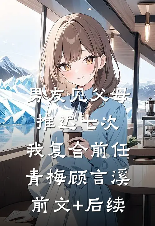 男友见父母推迟七次，我复合前任青梅顾言溪前文+后续