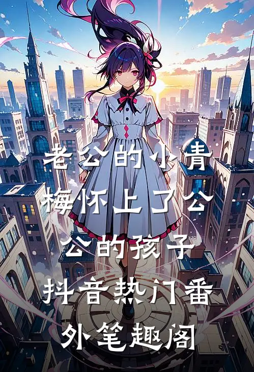 老公的小青梅怀上了公公的孩子：抖音热门番外笔趣阁